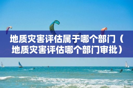 地质灾害评估属于哪个部门（地质灾害评估哪个部门审批）