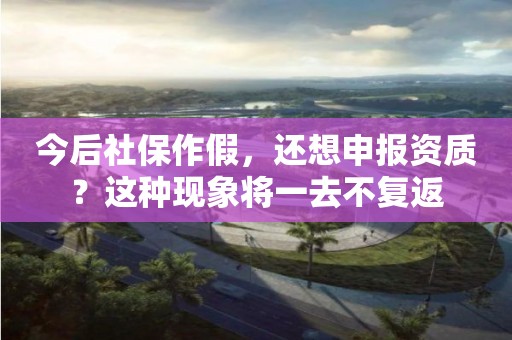 今后社保作假，还想申报资质？这种现象将一去不复返