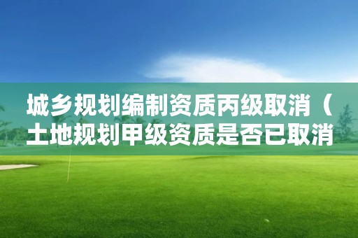 城乡规划编制资质丙级取消（土地规划甲级资质是否已取消）