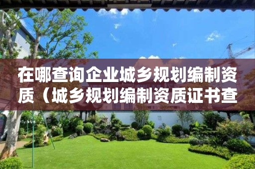 在哪查询企业城乡规划编制资质（城乡规划编制资质证书查询网）