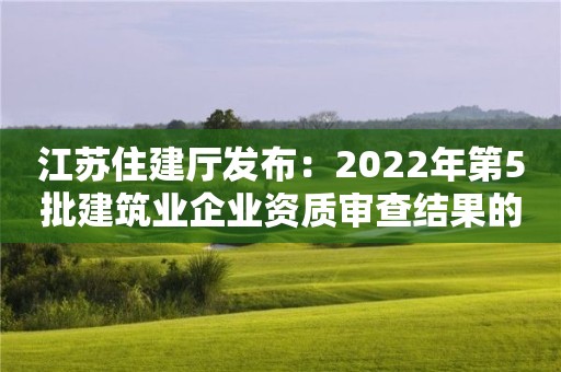 江苏住建厅发布：2022年第5批建筑业企业资质审查结果的公告
