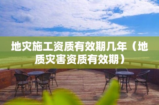 地灾施工资质有效期几年（地质灾害资质有效期）