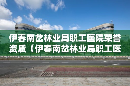 伊春南岔林业局职工医院荣誉资质（伊春南岔林业局职工医院荣誉资质公示）