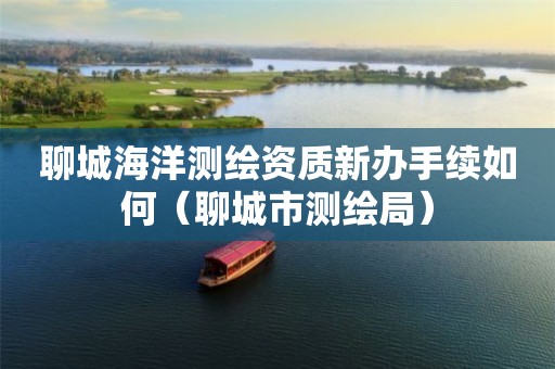 聊城海洋测绘资质新办手续如何（聊城市测绘局）