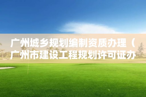 广州城乡规划编制资质办理（广州市建设工程规划许可证办理流程）
