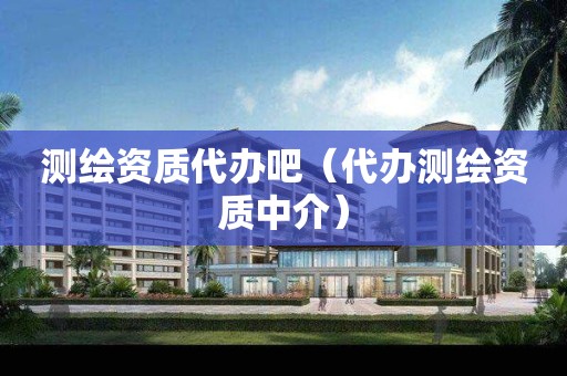 测绘资质代办吧（代办测绘资质中介）