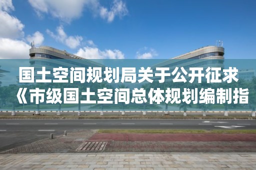 国土空间规划局关于公开征求《市级国土空间总体规划编制指南（试行）》（征求意见稿）意见的通知