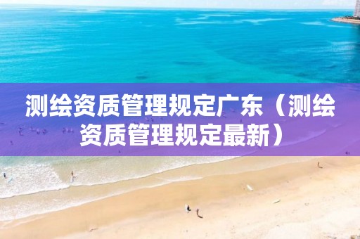 测绘资质管理规定广东（测绘资质管理规定最新）