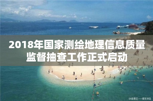 2018年国家测绘地理信息质量监督抽查工作正式启动