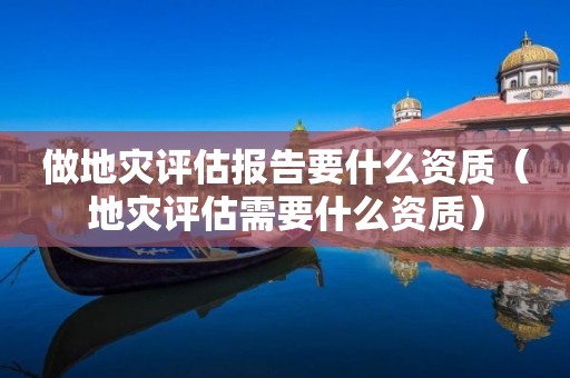 做地灾评估报告要什么资质（地灾评估需要什么资质）