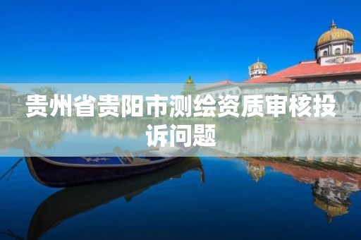 贵州省贵阳市测绘资质审核投诉问题 贵州省贵阳市测绘资质审核投诉问题