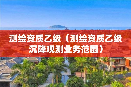 测绘资质乙级（测绘资质乙级沉降观测业务范围）