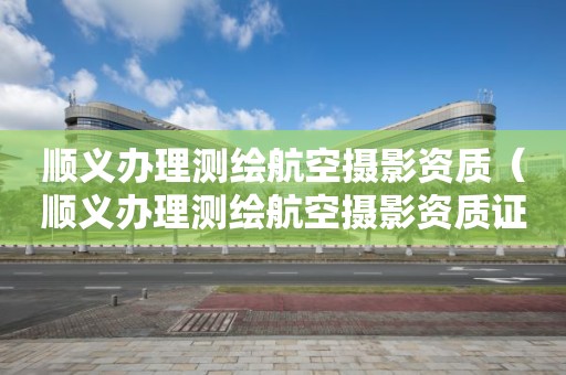顺义办理测绘航空摄影资质（顺义办理测绘航空摄影资质证书）