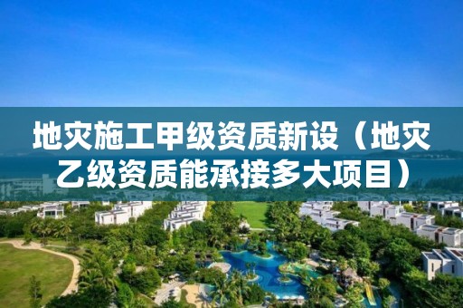 地灾施工甲级资质新设（地灾乙级资质能承接多大项目）