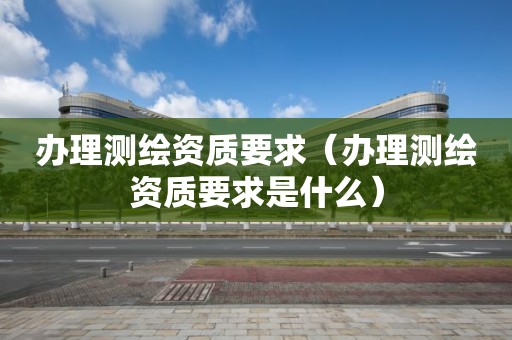 办理测绘资质要求(办理测绘资质要求是什么)