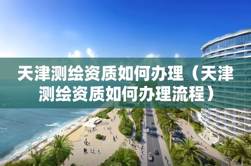 天津测绘资质如何办理（天津测绘资质如何办理流程）