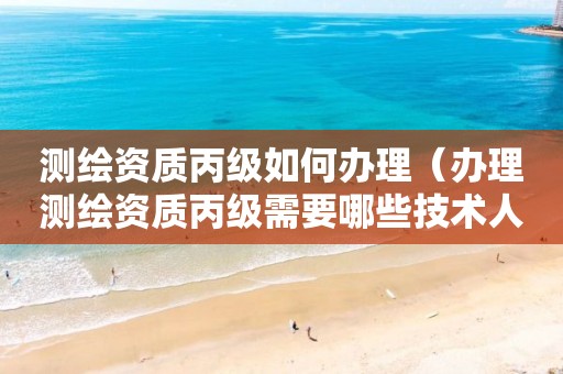 测绘资质丙级如何办理（办理测绘资质丙级需要哪些技术人员）