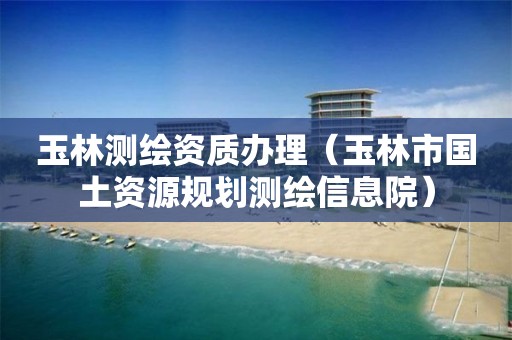 玉林测绘资质办理（玉林市国土资源规划测绘信息院）
