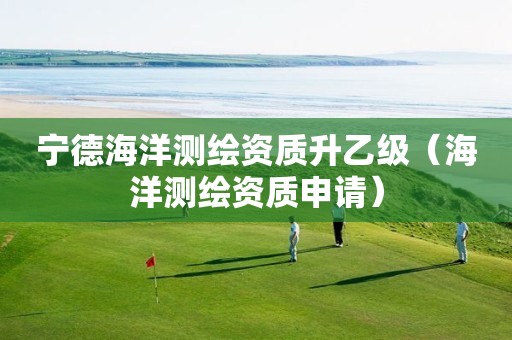 宁德海洋测绘资质升乙级（海洋测绘资质申请）
