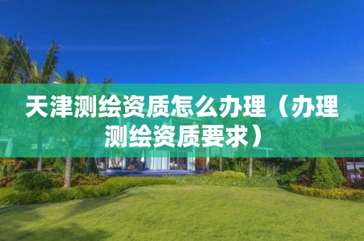 天津测绘资质怎么办理(办理测绘资质要求)