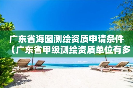广东省海图测绘资质申请条件（广东省甲级测绘资质单位有多少）