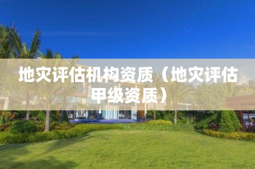 地灾评估机构资质（地灾评估甲级资质）