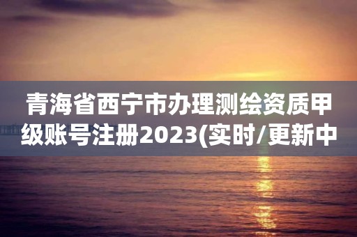 青海省西宁市办理测绘资质甲级账号注册2023(实时/更新中)