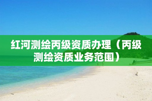 红河测绘丙级资质办理(丙级测绘资质业务范围)