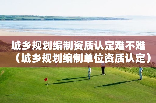 城乡规划编制资质认定难不难（城乡规划编制单位资质认定）