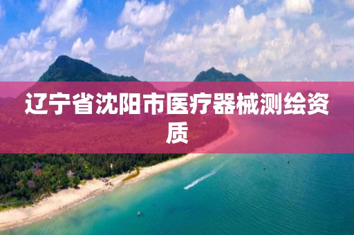 辽宁省沈阳市医疗器械测绘资质