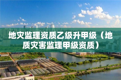地灾监理资质乙级升甲级（地质灾害监理甲级资质）