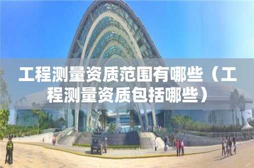 工程测量资质范围有哪些（工程测量资质包括哪些）