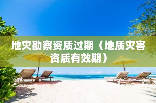 地灾勘察资质过期（地质灾害资质有效期）