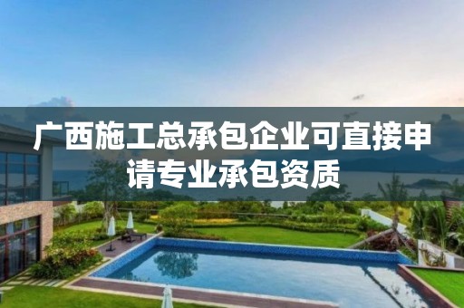 广西施工总承包企业可直接申请专业承包资质