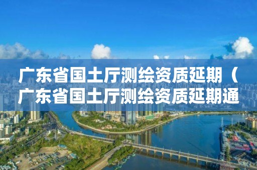广东省国土厅测绘资质延期（广东省国土厅测绘资质延期通知）