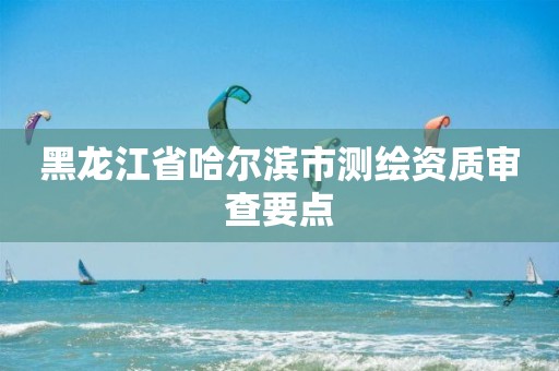 黑龙江省哈尔滨市测绘资质审查要点