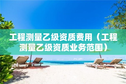 工程测量乙级资质费用（工程测量乙级资质业务范围）