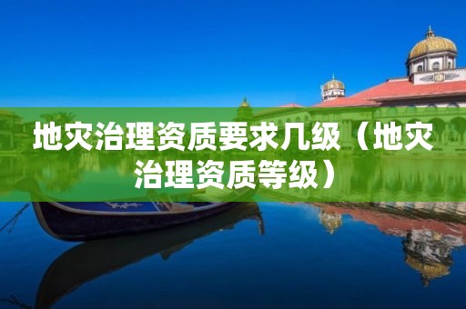 地灾治理资质要求几级（地灾治理资质等级）