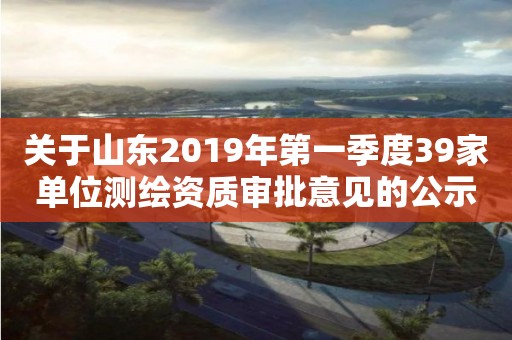 关于山东2019年第一季度39家单位审批意见的公示
