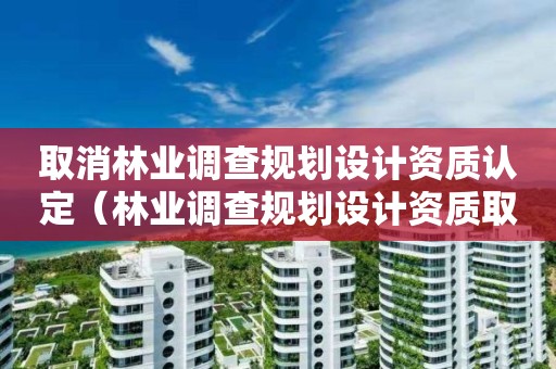 取消林业调查规划设计资质认定（林业调查规划设计资质取消了吗）