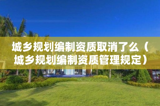 城乡规划编制资质取消了么（城乡规划编制资质管理规定）
