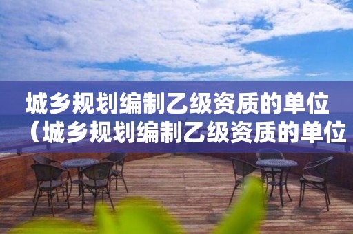 城乡规划编制乙级资质的单位（城乡规划编制乙级资质的单位有哪些）
