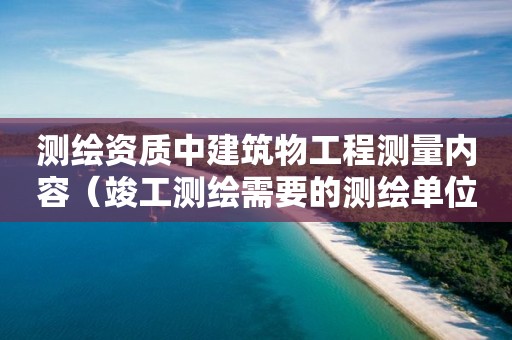 测绘资质中建筑物工程测量内容（竣工测绘需要的测绘单位资质）