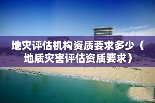 地灾评估机构资质要求多少（地质灾害评估资质要求）