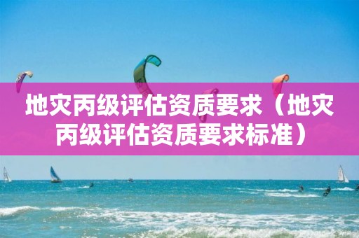 地灾丙级评估资质要求（地灾丙级评估资质要求标准）