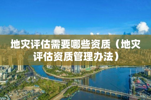 地灾评估需要哪些资质（地灾评估资质管理办法）