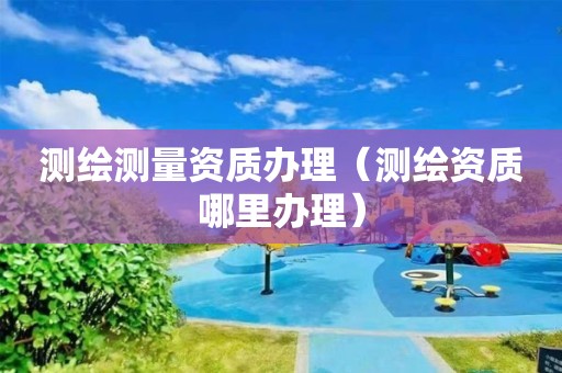 测绘测量资质办理（测绘资质哪里办理）