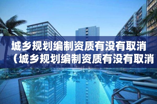 城乡规划编制资质有没有取消（城乡规划编制资质有没有取消的情况）
