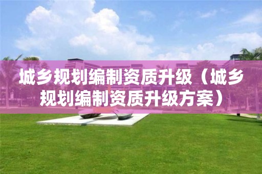 城乡规划编制资质升级（城乡规划编制资质升级方案）
