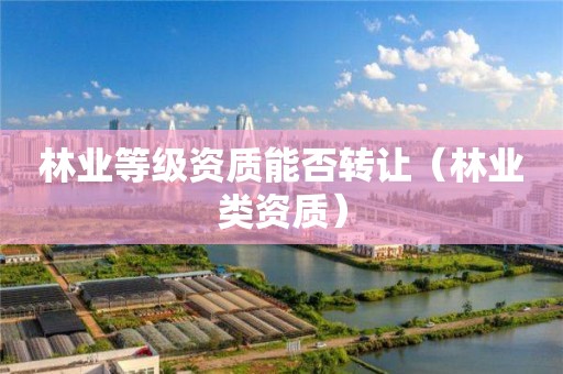 林业等级资质能否转让（林业类资质）